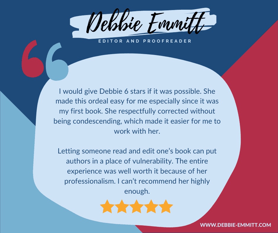 I would give Debbie 6 stars if it was possible. She made this ordeal easy for me especially since it was my first book. She respectfully corrected without being condescending, which made it easier for me to work with her.

Letting someone read and edit one’s book can put authors in a place of vulnerability. The entire experience was well worth it because of her professionalism. I can’t recommend her highly enough.